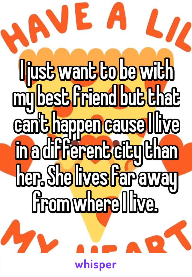 I just want to be with my best friend but that can't happen cause I live in a different city than her. She lives far away from where I live. 