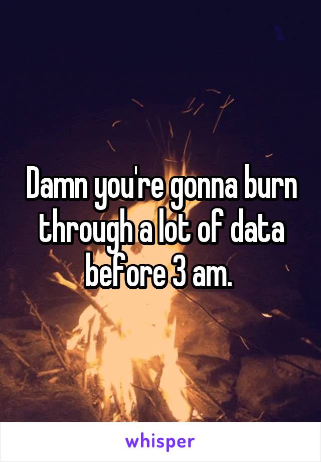 Damn you're gonna burn through a lot of data before 3 am. 