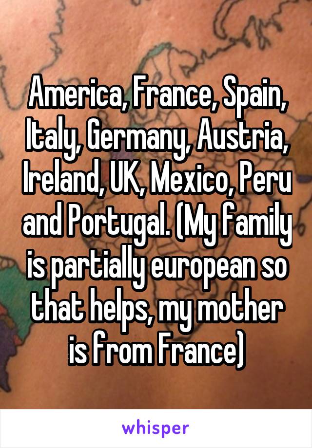 America, France, Spain, Italy, Germany, Austria, Ireland, UK, Mexico, Peru and Portugal. (My family is partially european so that helps, my mother is from France)