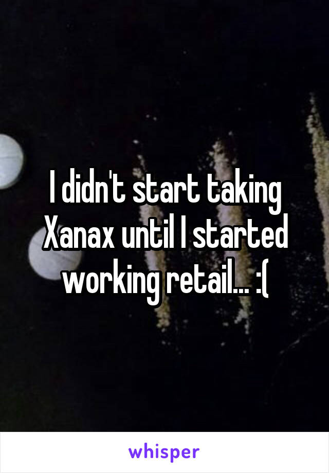 I didn't start taking Xanax until I started working retail... :(