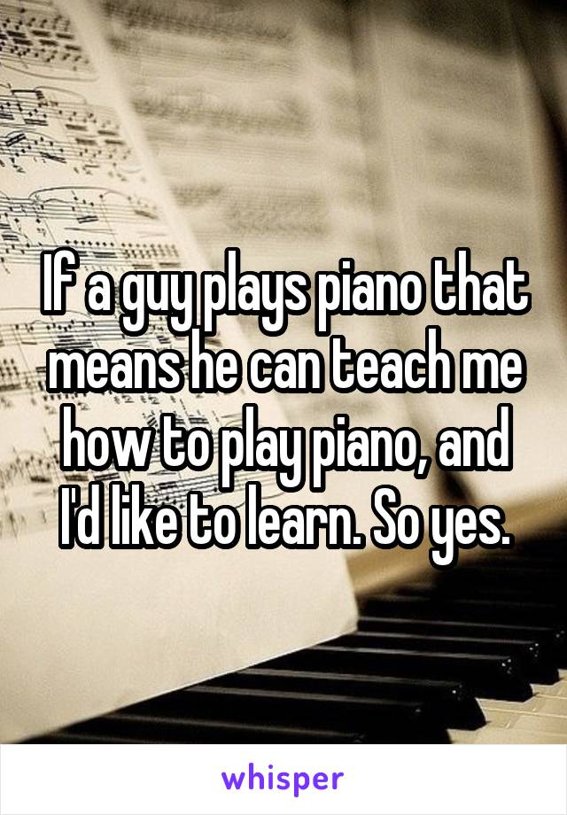 If a guy plays piano that means he can teach me how to play piano, and I'd like to learn. So yes.