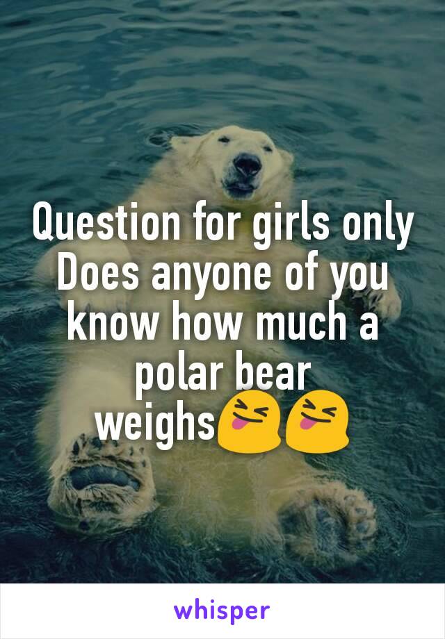 Question for girls only
Does anyone of you know how much a polar bear weighs😝😝