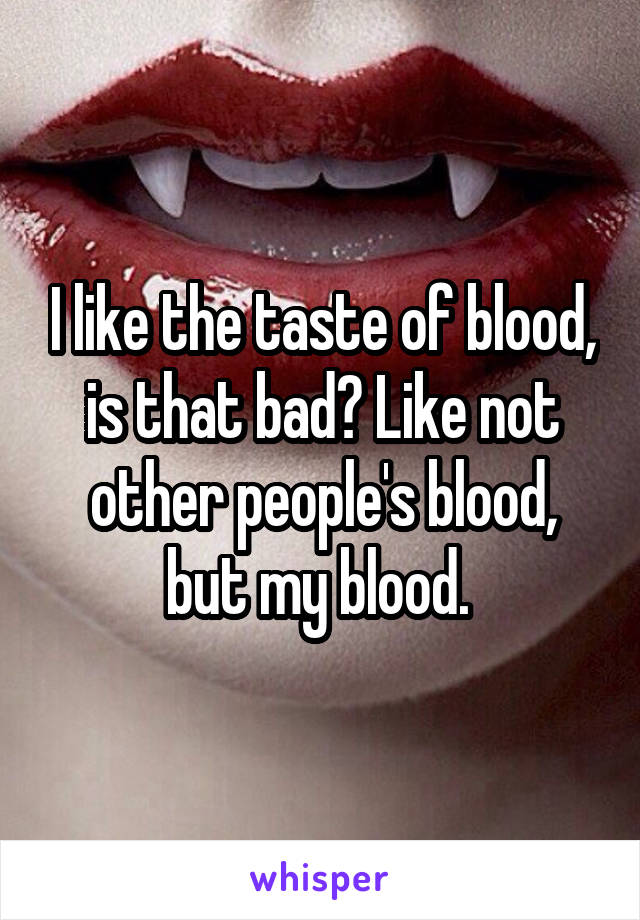 I like the taste of blood, is that bad? Like not other people's blood, but my blood. 