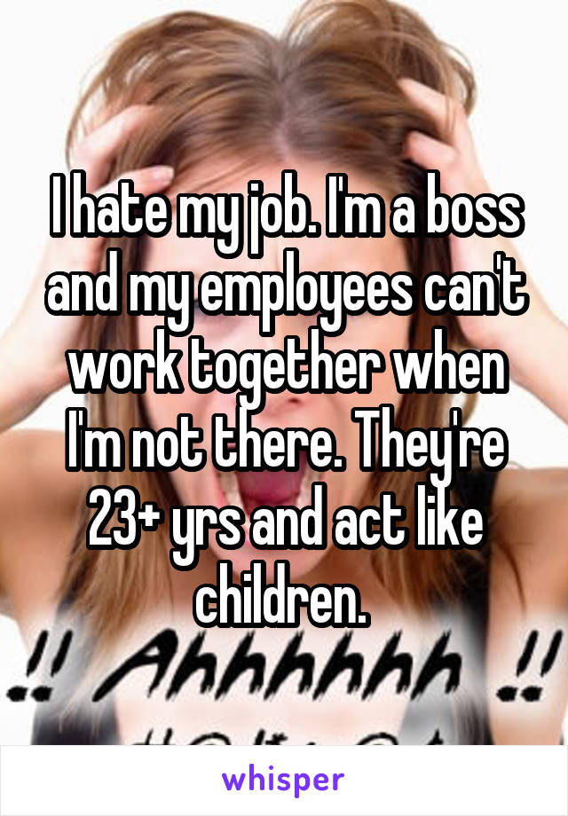 I hate my job. I'm a boss and my employees can't work together when I'm not there. They're 23+ yrs and act like children. 