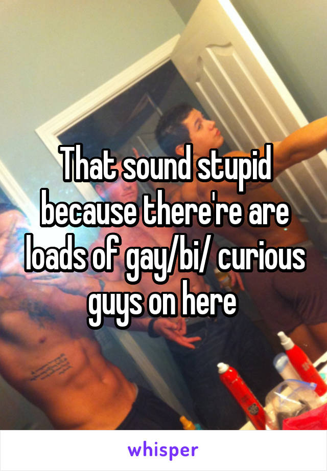 That sound stupid because there're are loads of gay/bi/ curious guys on here 