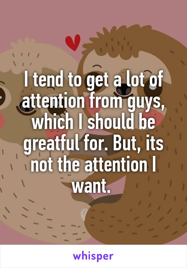 I tend to get a lot of attention from guys, which I should be greatful for. But, its not the attention I want. 