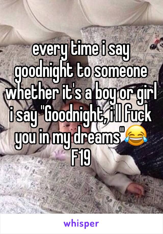 every time i say goodnight to someone whether it's a boy or girl i say "Goodnight, i'll fuck you in my dreams"😂 
F19