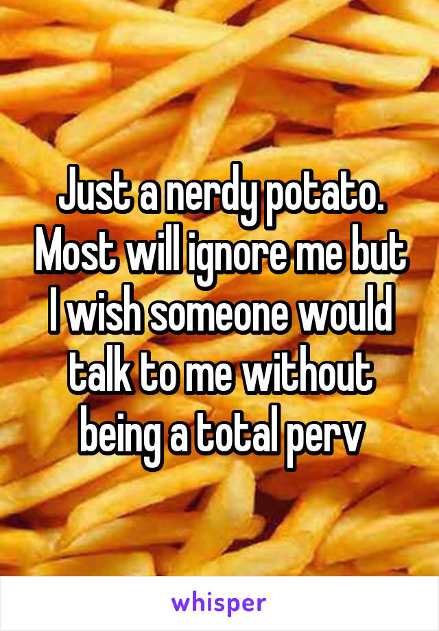 Just a nerdy potato. Most will ignore me but I wish someone would talk to me without being a total perv