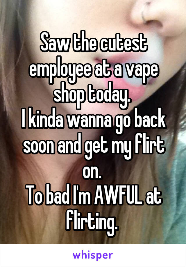 Saw the cutest employee at a vape shop today. 
I kinda wanna go back soon and get my flirt on. 
To bad I'm AWFUL at flirting. 