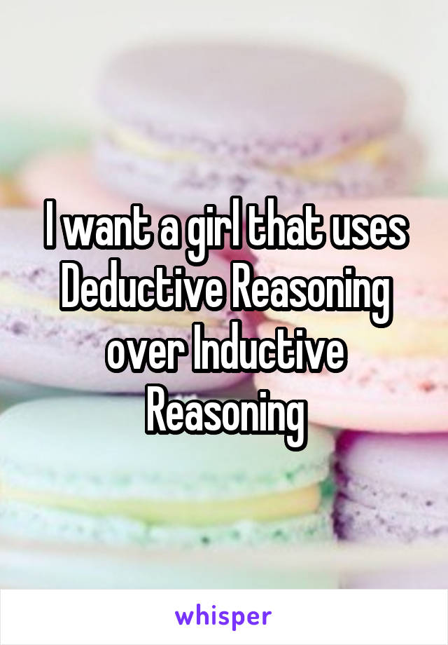 I want a girl that uses Deductive Reasoning over Inductive Reasoning