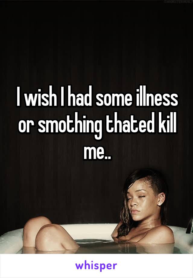 I wish I had some illness or smothing thated kill me..
