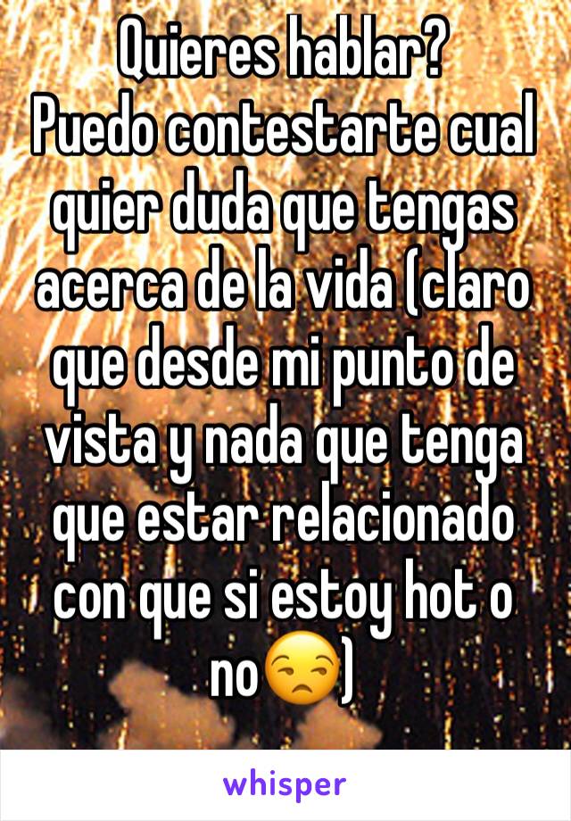 Quieres hablar?
Puedo contestarte cual quier duda que tengas acerca de la vida (claro que desde mi punto de vista y nada que tenga que estar relacionado con que si estoy hot o no😒)