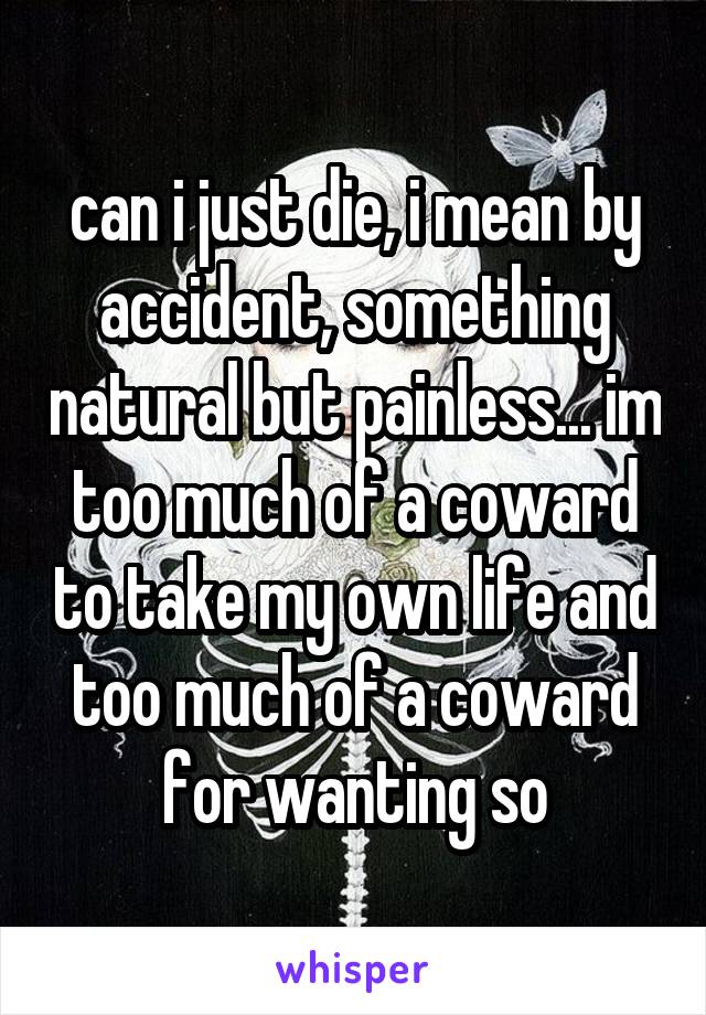 can i just die, i mean by accident, something natural but painless... im too much of a coward to take my own life and too much of a coward for wanting so