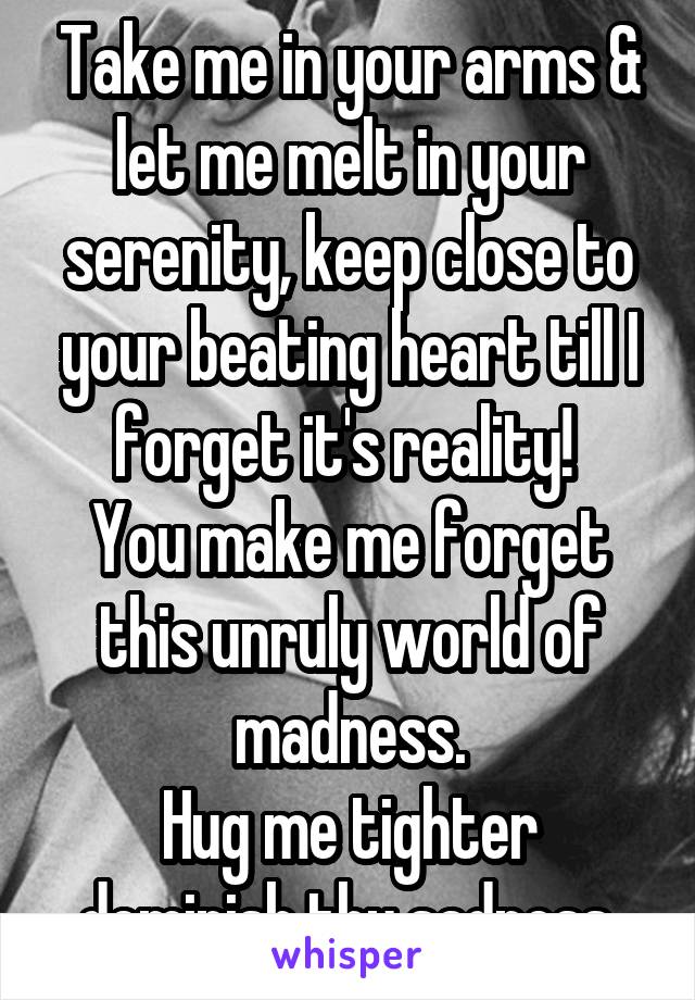 Take me in your arms & let me melt in your serenity, keep close to your beating heart till I forget it's reality! 
You make me forget this unruly world of madness.
Hug me tighter deminish thy sadness.