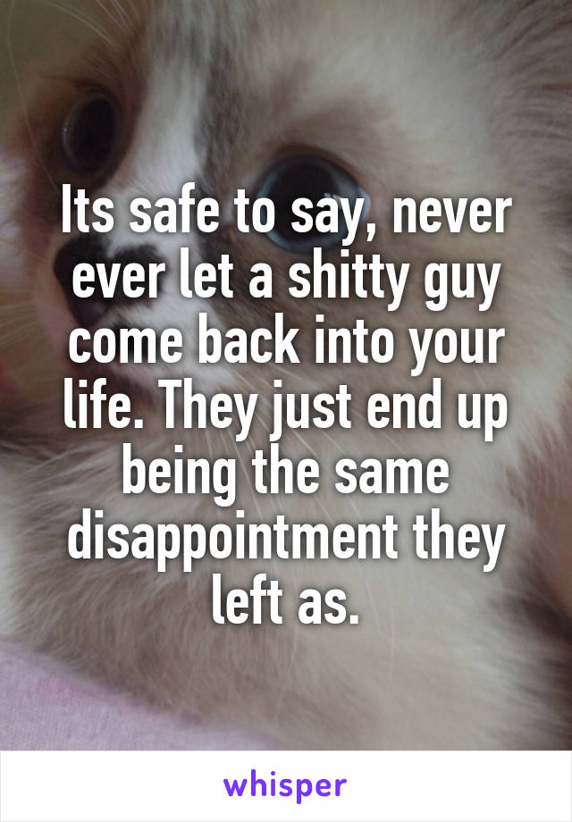 Its safe to say, never ever let a shitty guy come back into your life. They just end up being the same disappointment they left as.