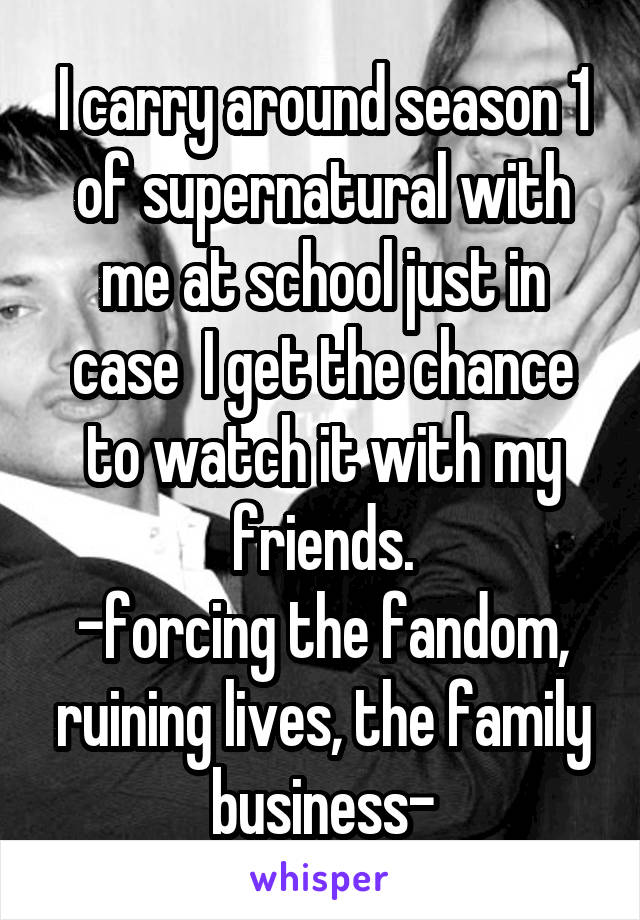 I carry around season 1 of supernatural with me at school just in case  I get the chance to watch it with my friends.
-forcing the fandom, ruining lives, the family business-