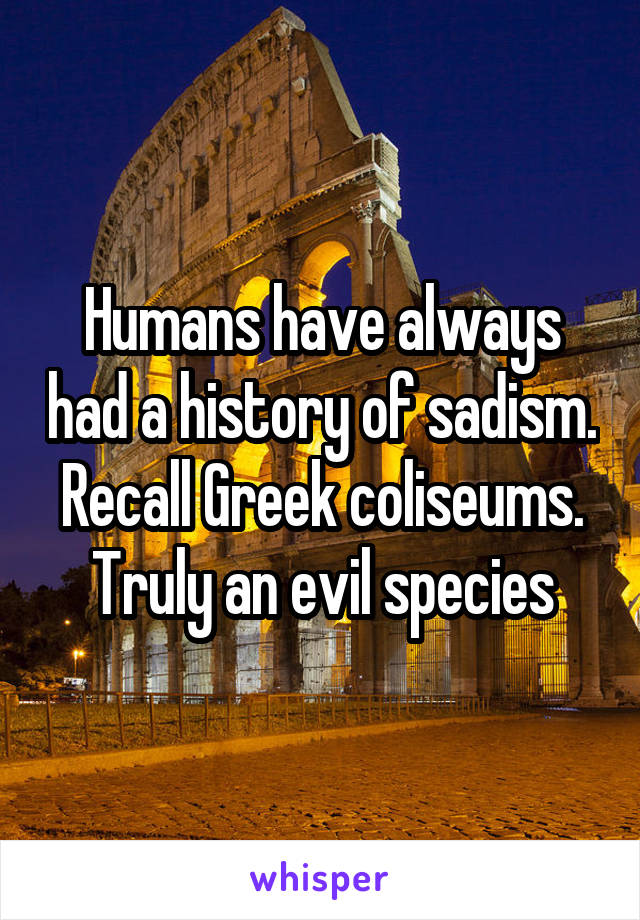 Humans have always had a history of sadism. Recall Greek coliseums. Truly an evil species