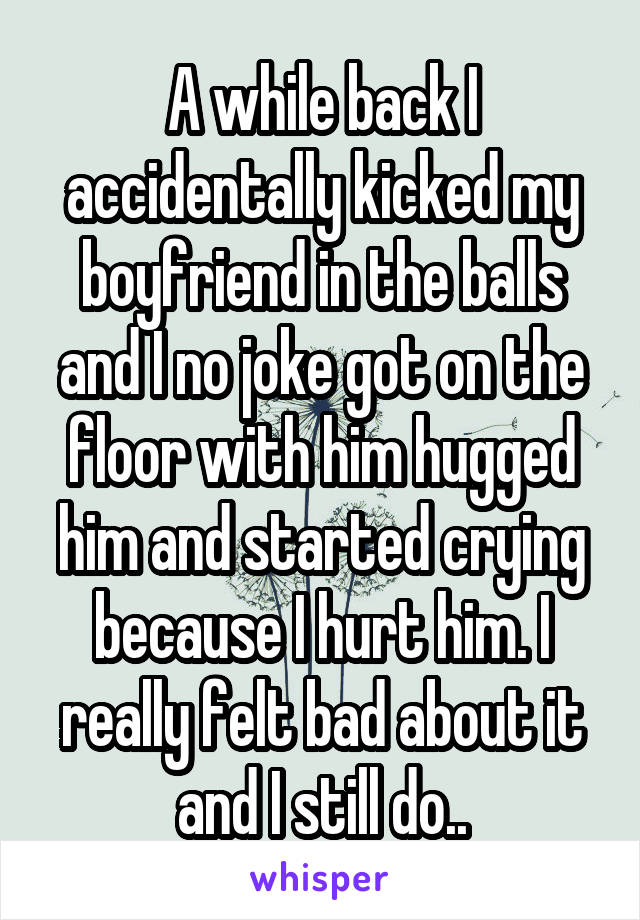 A while back I accidentally kicked my boyfriend in the balls and I no joke got on the floor with him hugged him and started crying because I hurt him. I really felt bad about it and I still do..