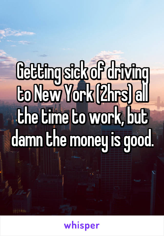 Getting sick of driving to New York (2hrs) all the time to work, but damn the money is good. 