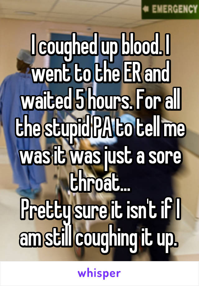 I coughed up blood. I went to the ER and waited 5 hours. For all the stupid PA to tell me was it was just a sore throat...
Pretty sure it isn't if I am still coughing it up. 