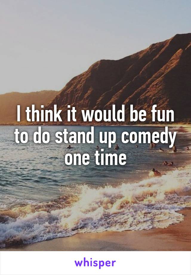 I think it would be fun to do stand up comedy one time