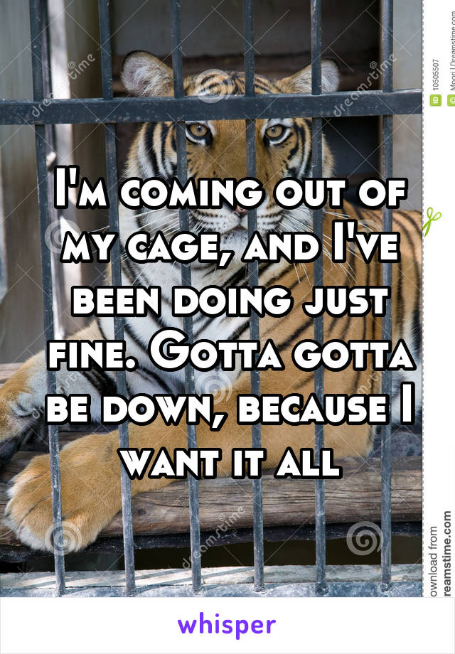 I'm coming out of my cage, and I've been doing just fine. Gotta gotta be down, because I want it all