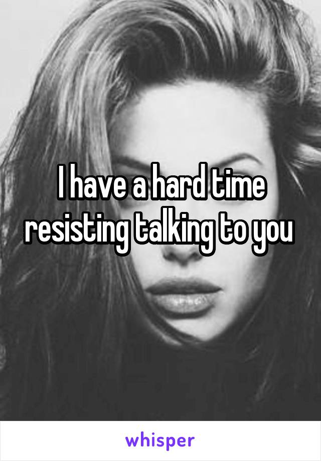 I have a hard time resisting talking to you 
