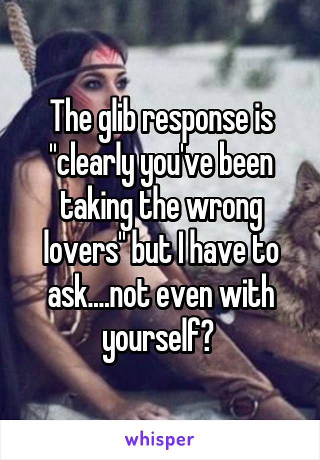 The glib response is "clearly you've been taking the wrong lovers" but I have to ask....not even with yourself? 