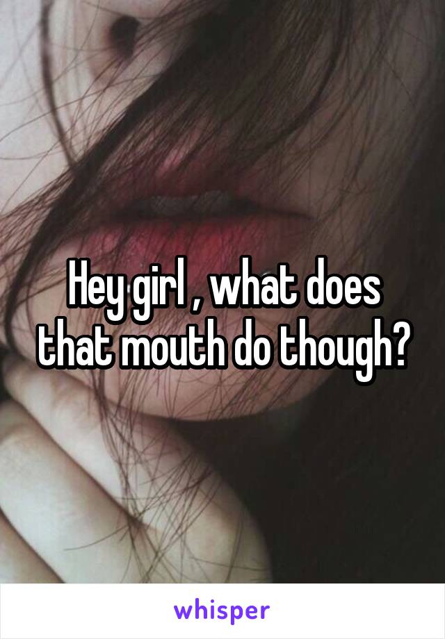 Hey girl , what does that mouth do though?