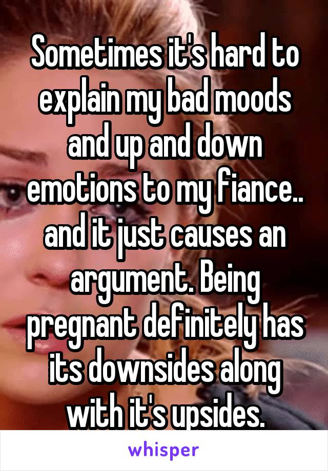 Sometimes it's hard to explain my bad moods and up and down emotions to my fiance.. and it just causes an argument. Being pregnant definitely has its downsides along with it's upsides.