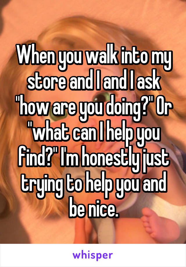 When you walk into my store and I and I ask "how are you doing?" Or "what can I help you find?" I'm honestly just trying to help you and be nice.