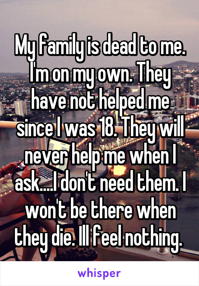 My family is dead to me. I'm on my own. They have not helped me since I was 18. They will never help me when I ask....I don't need them. I won't be there when they die. Ill feel nothing. 