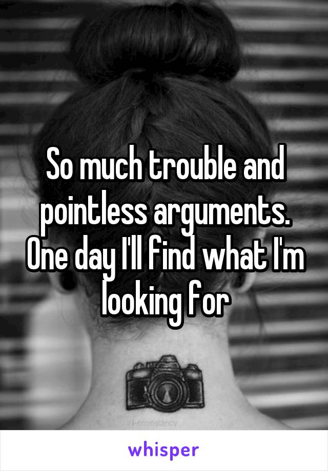 So much trouble and pointless arguments. One day I'll find what I'm looking for