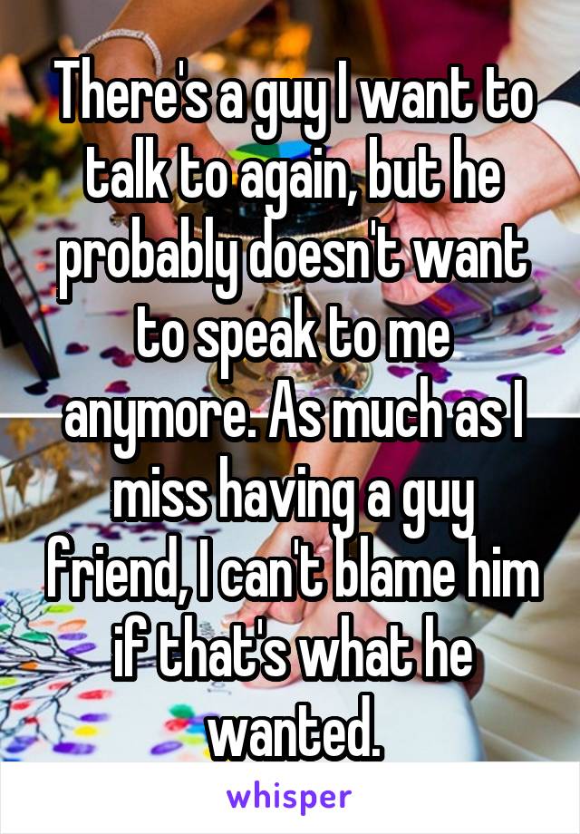 There's a guy I want to talk to again, but he probably doesn't want to speak to me anymore. As much as I miss having a guy friend, I can't blame him if that's what he wanted.