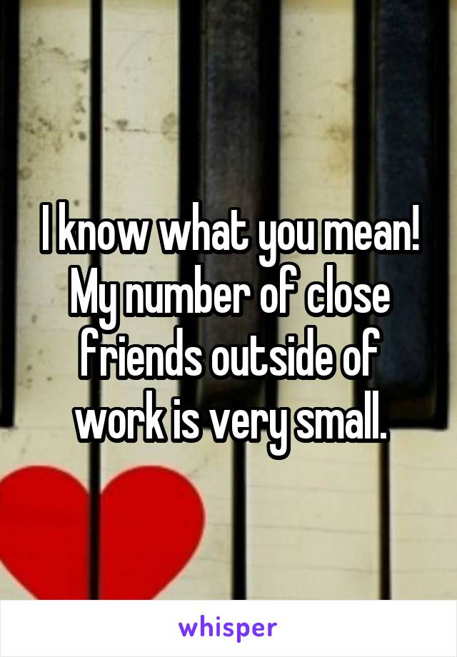 I know what you mean!
My number of close friends outside of work is very small.