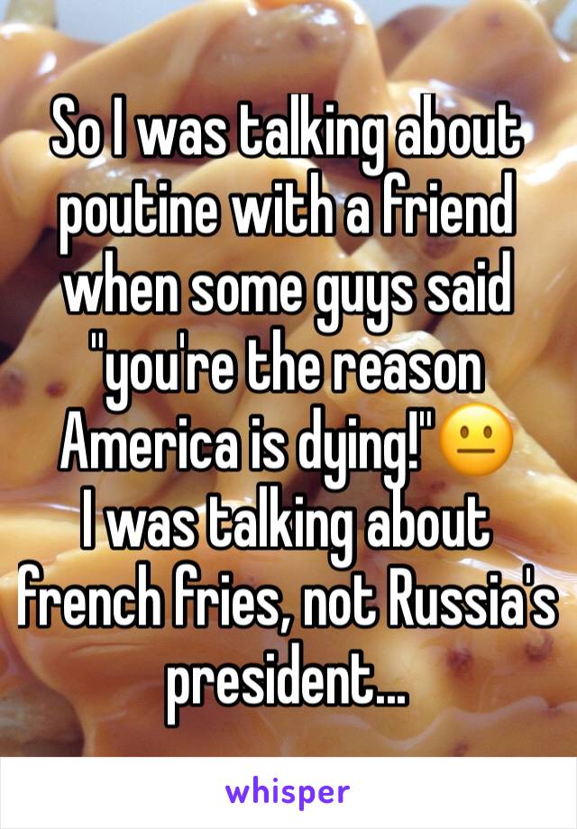 So I was talking about poutine with a friend when some guys said "you're the reason America is dying!"😐
I was talking about french fries, not Russia's president...