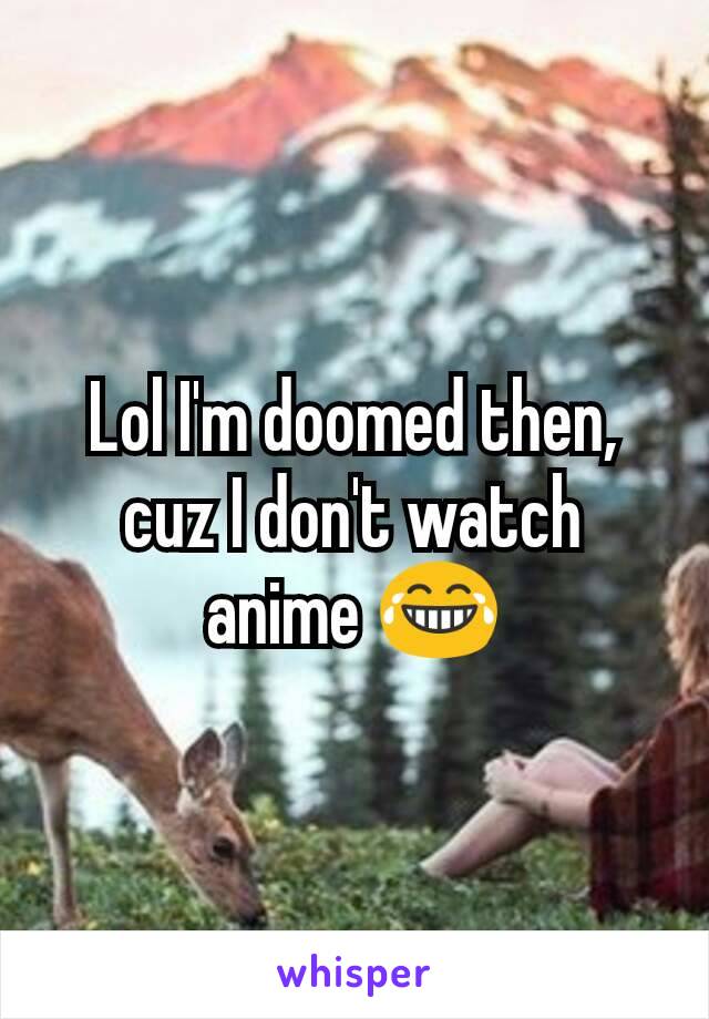 Lol I'm doomed then, cuz I don't watch anime 😂