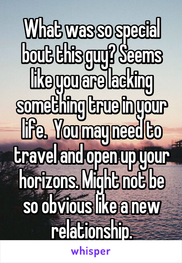 What was so special bout this guy? Seems like you are lacking something true in your life.  You may need to travel and open up your horizons. Might not be so obvious like a new relationship.