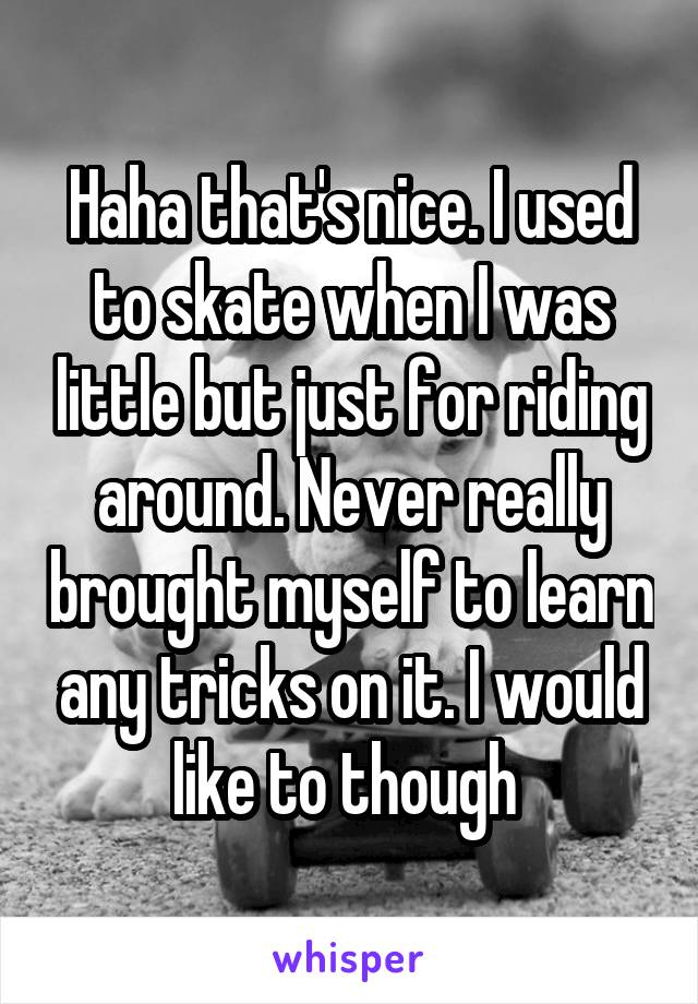 Haha that's nice. I used to skate when I was little but just for riding around. Never really brought myself to learn any tricks on it. I would like to though 