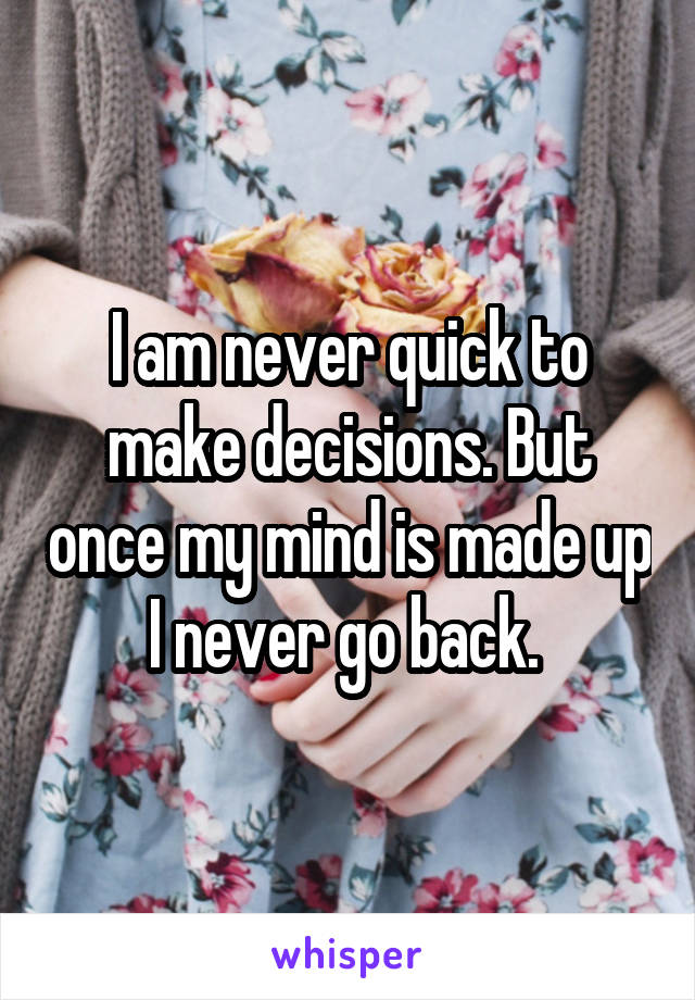 I am never quick to make decisions. But once my mind is made up I never go back. 