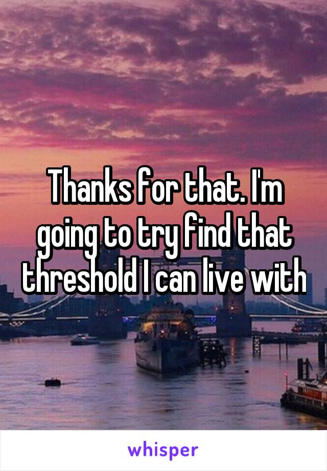 Thanks for that. I'm going to try find that threshold I can live with