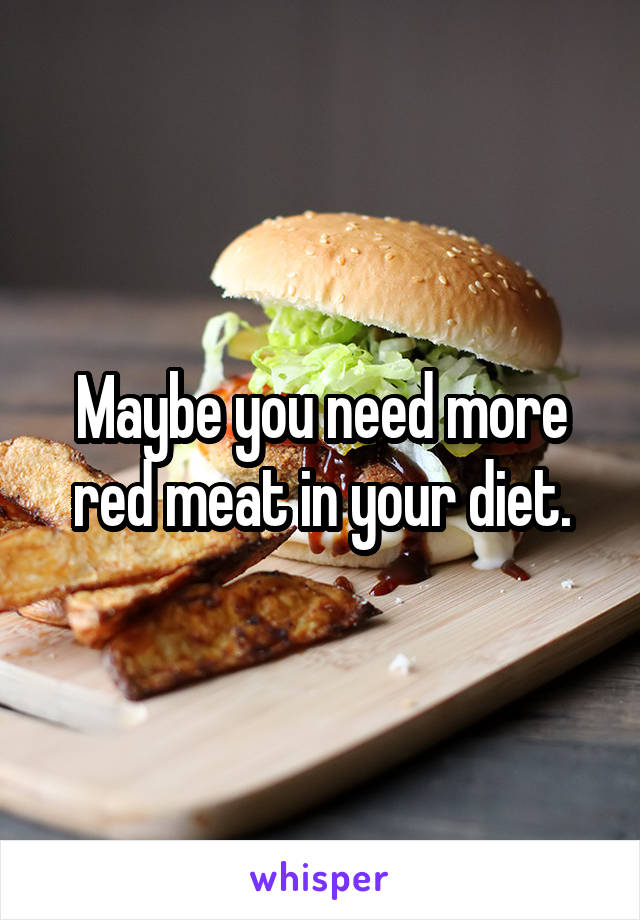 Maybe you need more red meat in your diet.