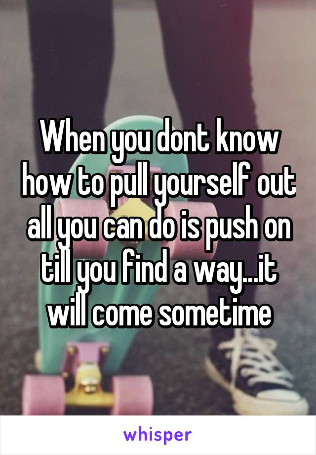 When you dont know how to pull yourself out all you can do is push on till you find a way...it will come sometime