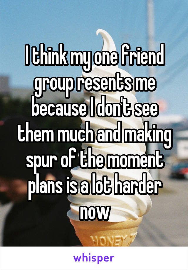 I think my one friend group resents me because I don't see them much and making spur of the moment plans is a lot harder now