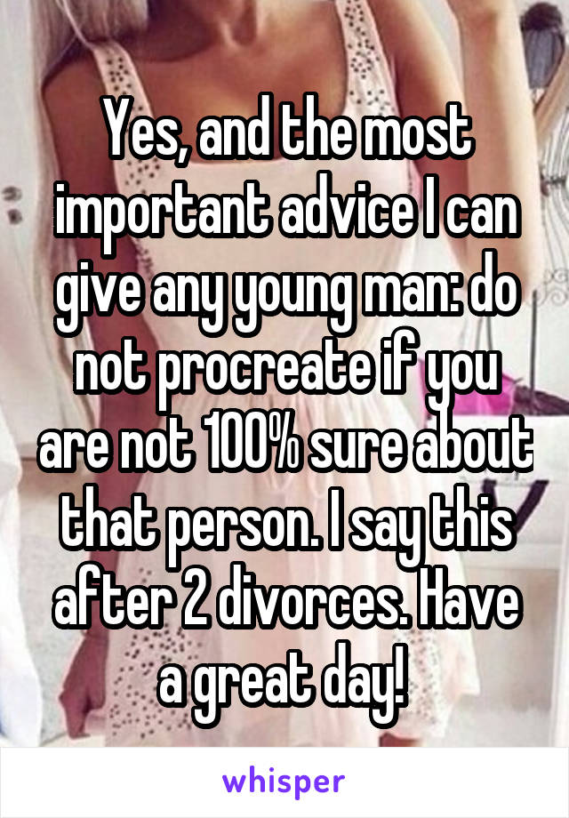 Yes, and the most important advice I can give any young man: do not procreate if you are not 100% sure about that person. I say this after 2 divorces. Have a great day! 