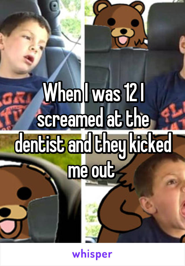 When I was 12 I screamed at the dentist and they kicked me out 