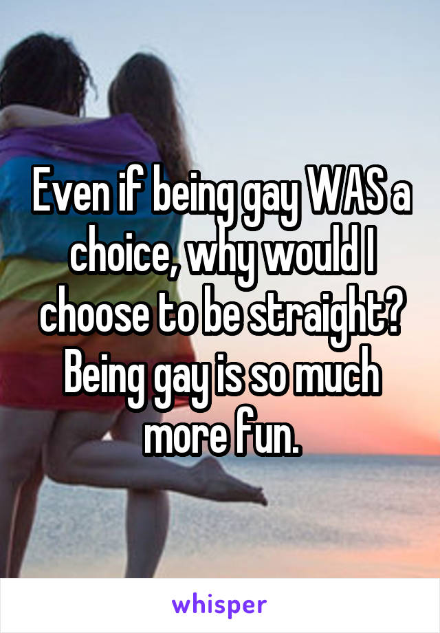 Even if being gay WAS a choice, why would I choose to be straight? Being gay is so much more fun.