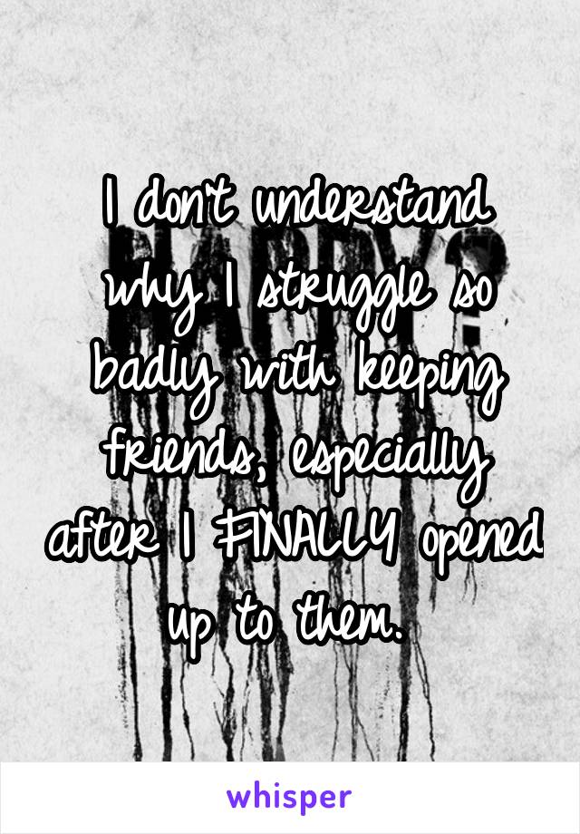 I don't understand why I struggle so badly with keeping friends, especially after I FINALLY opened up to them. 