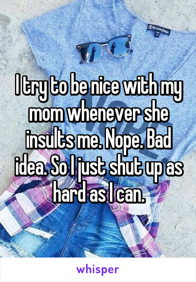 I try to be nice with my mom whenever she insults me. Nope. Bad idea. So I just shut up as hard as I can.