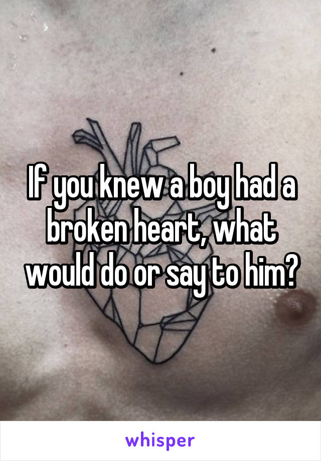 If you knew a boy had a broken heart, what would do or say to him?